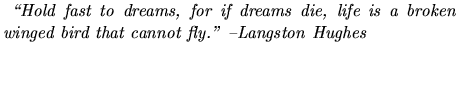 $\textstyle \parbox{10cm}{
	      \emph{
	      \lq\lq Hold fast to dreams, for if dreams die, life is a broken winged
	      bird that cannot fly.'' --Langston Hughes}\\
	      \bigskip
	      }$